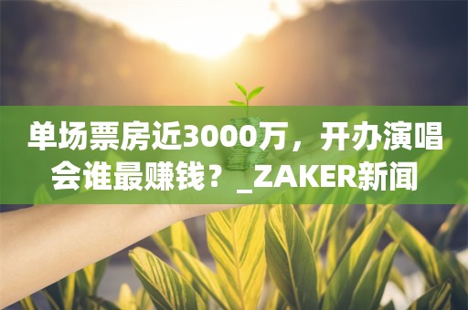 单场票房近3000万，开办演唱会谁最赚钱？_ZAKER新闻