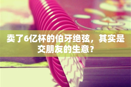 卖了6亿杯的伯牙绝弦，其实是交朋友的生意？