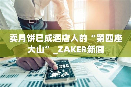 卖月饼已成酒店人的“第四座大山”_ZAKER新闻