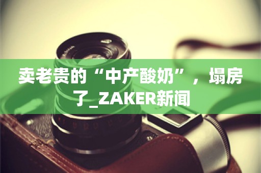 卖老贵的“中产酸奶”，塌房了_ZAKER新闻