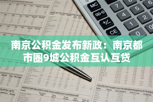 南京公积金发布新政：南京都市圈9城公积金互认互贷