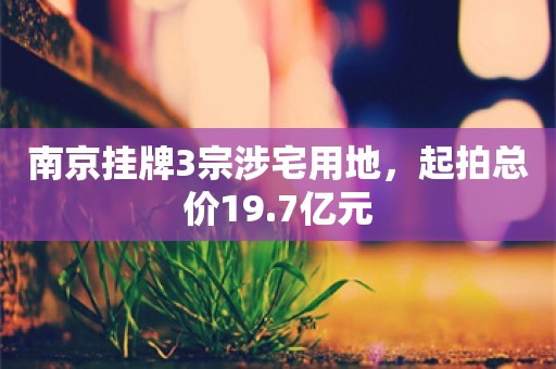 南京挂牌3宗涉宅用地，起拍总价19.7亿元