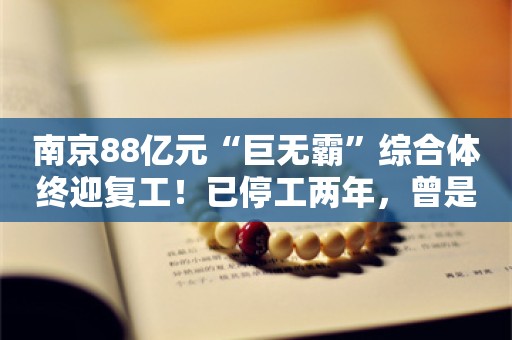 南京88亿元“巨无霸”综合体终迎复工！已停工两年，曾是南京总价“地王”