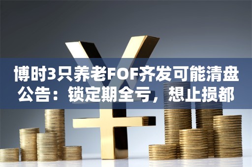 博时3只养老FOF齐发可能清盘公告：锁定期全亏，想止损都没机会