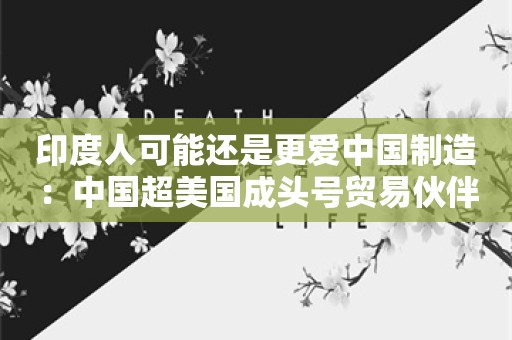 印度人可能还是更爱中国制造：中国超美国成头号贸易伙伴，未来有望再翻两倍