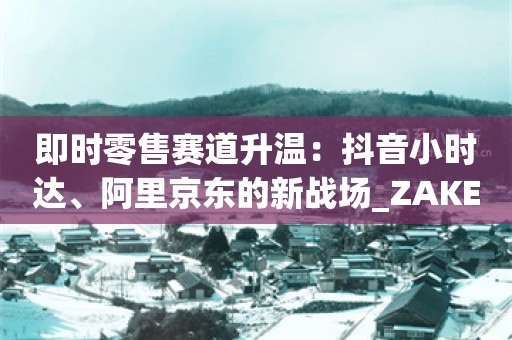 即时零售赛道升温：抖音小时达、阿里京东的新战场_ZAKER新闻