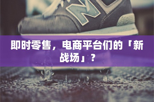 即时零售，电商平台们的「新战场」？