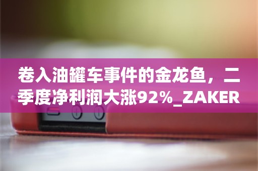 卷入油罐车事件的金龙鱼，二季度净利润大涨92%_ZAKER新闻