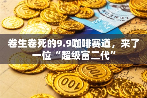 卷生卷死的9.9咖啡赛道，来了一位“超级富二代”