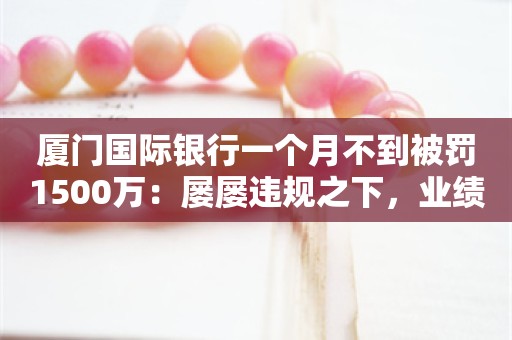 厦门国际银行一个月不到被罚1500万：屡屡违规之下，业绩也堪忧