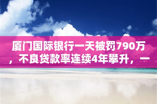 厦门国际银行一天被罚790万，不良贷款率连续4年攀升，一季度净利润跌超7成