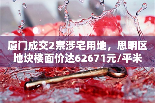 厦门成交2宗涉宅用地，思明区地块楼面价达62671元/平米