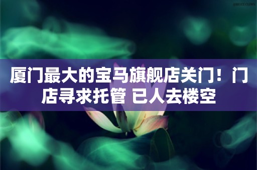 厦门最大的宝马旗舰店关门！门店寻求托管 已人去楼空