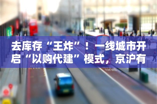 去库存“王炸”！一线城市开启“以购代建”模式，京沪有望跟进