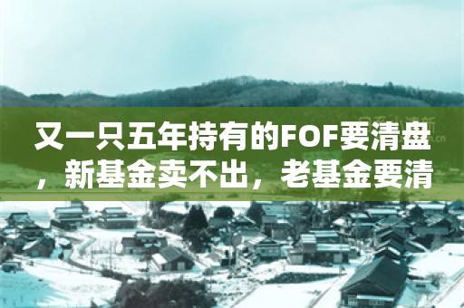 又一只五年持有的FOF要清盘，新基金卖不出，老基金要清盘，养老FOF基金遇尴尬