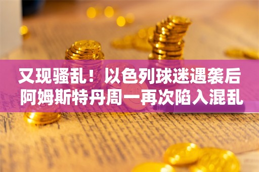 又现骚乱！以色列球迷遇袭后 阿姆斯特丹周一再次陷入混乱