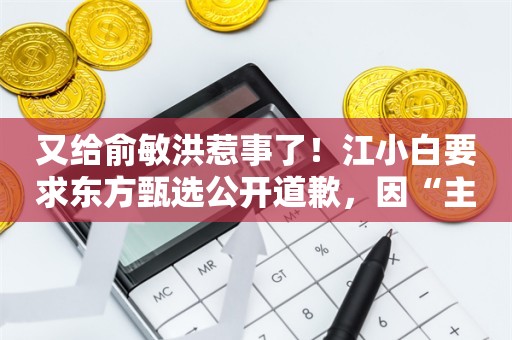 又给俞敏洪惹事了！江小白要求东方甄选公开道歉，因“主播言论背离事实”