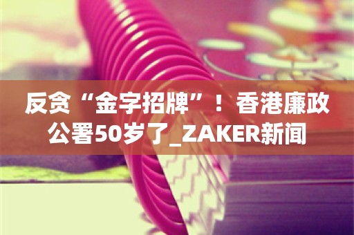 反贪“金字招牌”！香港廉政公署50岁了_ZAKER新闻