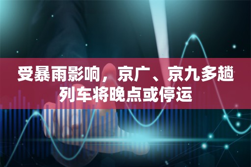 受暴雨影响，京广、京九多趟列车将晚点或停运