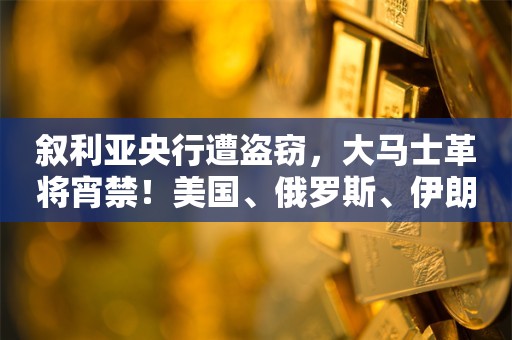 叙利亚央行遭盗窃，大马士革将宵禁！美国、俄罗斯、伊朗最新发声！内塔尼亚胡：阿萨德政权结束，具有历史性意义