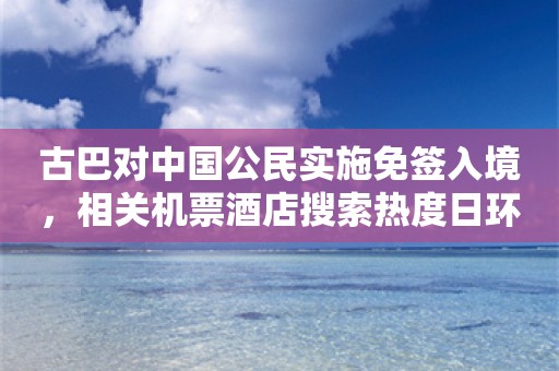 古巴对中国公民实施免签入境，相关机票酒店搜索热度日环比增长逾40%