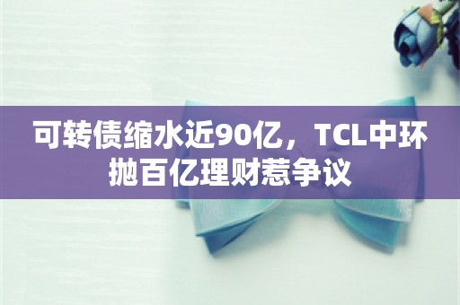 可转债缩水近90亿，TCL中环抛百亿理财惹争议