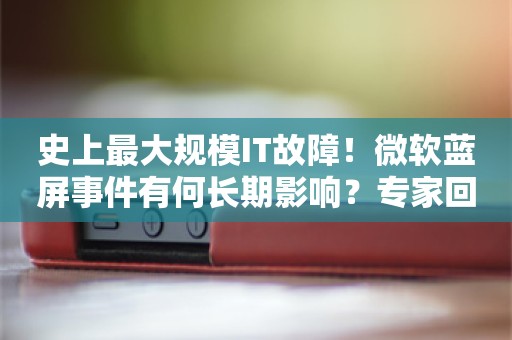 史上最大规模IT故障！微软蓝屏事件有何长期影响？专家回应