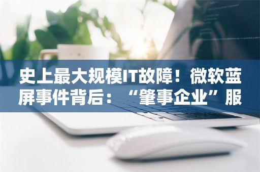 史上最大规模IT故障！微软蓝屏事件背后：“肇事企业”服务271家世界500强，凸显全球技术基础设施的脆弱性