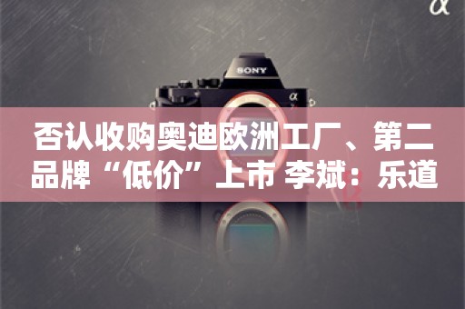 否认收购奥迪欧洲工厂、第二品牌“低价”上市 李斌：乐道L60“已爆单”