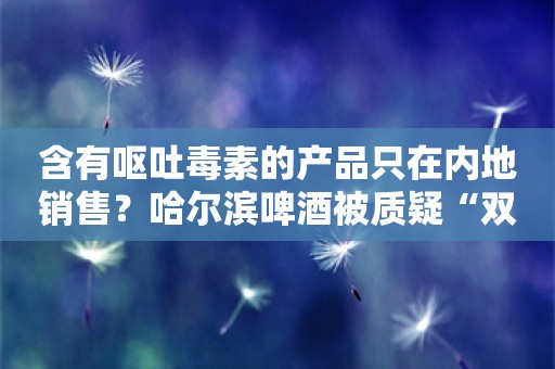 含有呕吐毒素的产品只在内地销售？哈尔滨啤酒被质疑“双标”