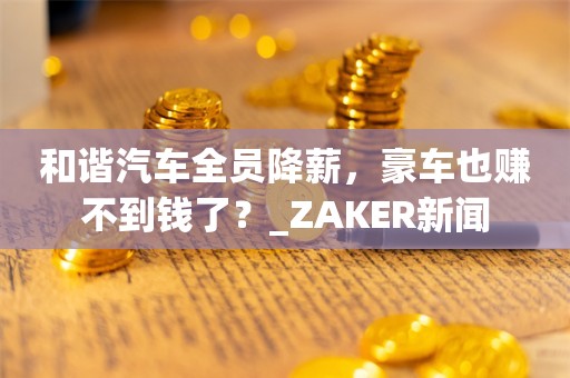 和谐汽车全员降薪，豪车也赚不到钱了？_ZAKER新闻