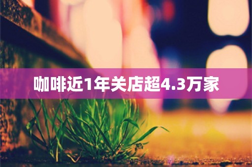 咖啡近1年关店超4.3万家