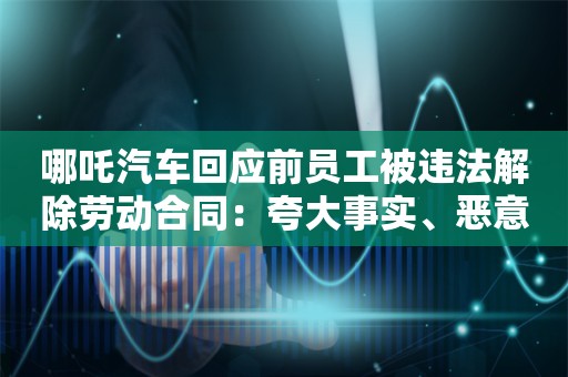 哪吒汽车回应前员工被违法解除劳动合同：夸大事实、恶意误导