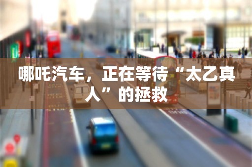 哪吒汽车，正在等待“太乙真人”的拯救