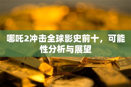 哪吒2冲击全球影史前十，可能性分析与展望