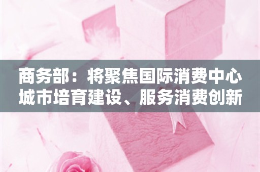 商务部：将聚焦国际消费中心城市培育建设、服务消费创新发展等出台政策措施