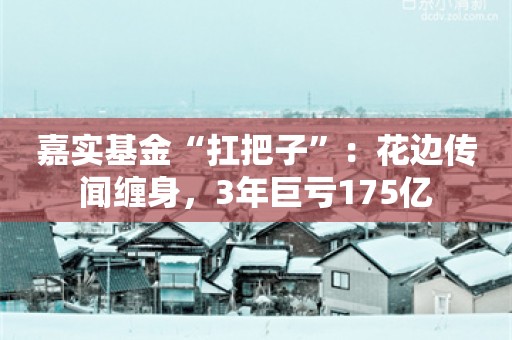 嘉实基金“扛把子”：花边传闻缠身，3年巨亏175亿