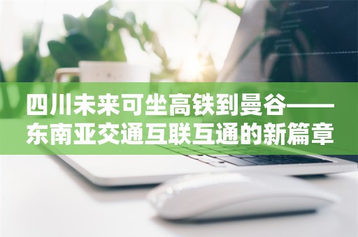 四川未来可坐高铁到曼谷——东南亚交通互联互通的新篇章