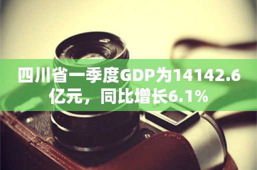 四川省一季度GDP为14142.6亿元，同比增长6.1%