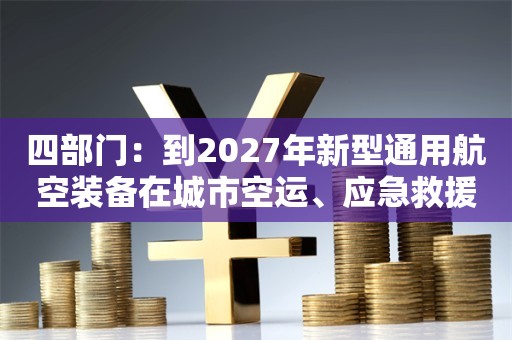 四部门：到2027年新型通用航空装备在城市空运、应急救援等领域实现商用