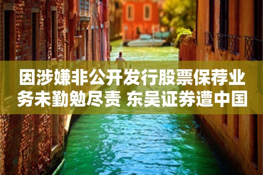 因涉嫌非公开发行股票保荐业务未勤勉尽责 东吴证券遭中国证监会立案