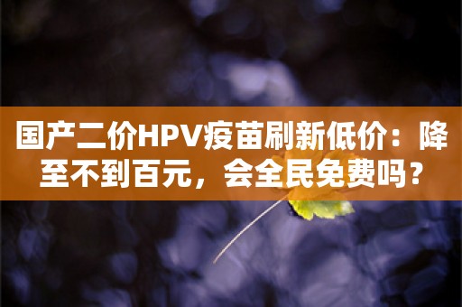 国产二价HPV疫苗刷新低价：降至不到百元，会全民免费吗？