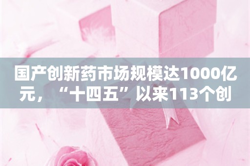 国产创新药市场规模达1000亿元，“十四五”以来113个创新药获批