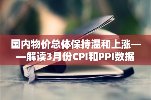 国内物价总体保持温和上涨——解读3月份CPI和PPI数据