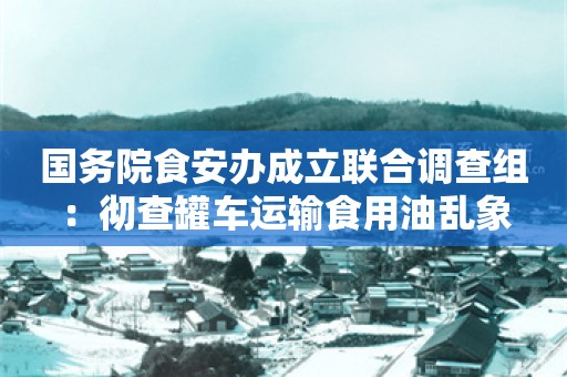 国务院食安办成立联合调查组：彻查罐车运输食用油乱象