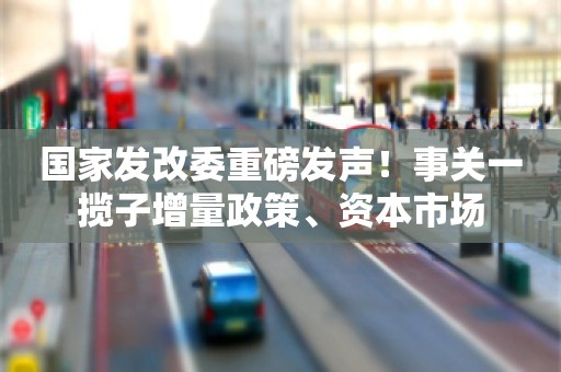 国家发改委重磅发声！事关一揽子增量政策、资本市场