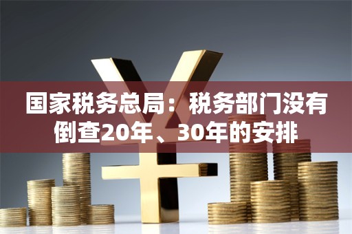 国家税务总局：税务部门没有倒查20年、30年的安排