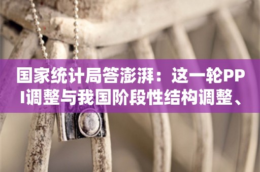 国家统计局答澎湃：这一轮PPI调整与我国阶段性结构调整、产业转型升级的大背景有关