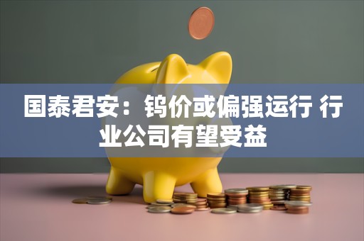 国泰君安：钨价或偏强运行 行业公司有望受益