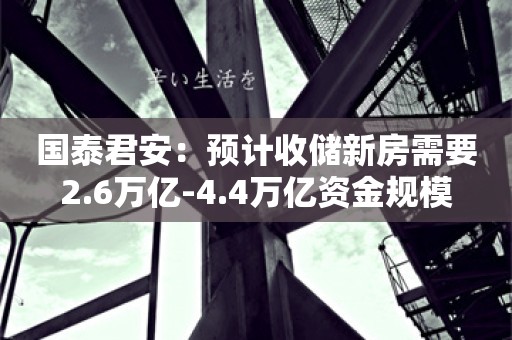 国泰君安：预计收储新房需要2.6万亿-4.4万亿资金规模